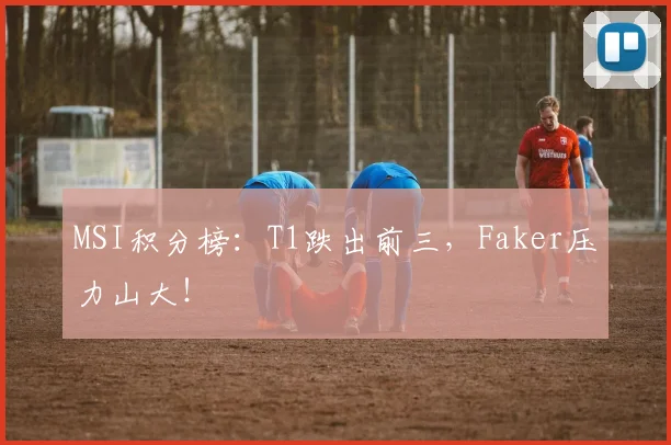 MSI积分榜:T1跌出前三,Faker压力山大!