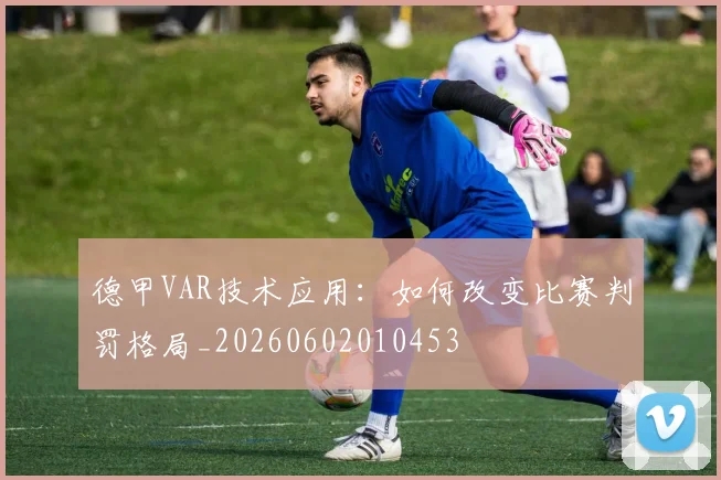 德甲VAR技术应用:如何改变比赛判罚格局_20260602010453