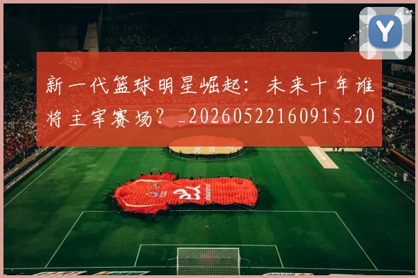 新一代篮球明星崛起:未来十年谁将主宰赛场?_20260522160915_20260609204341
