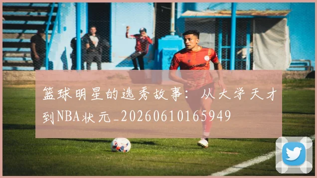 篮球明星的选秀故事:从大学天才到NBA状元_20260610165949