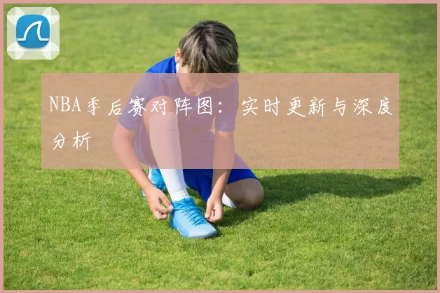 NBA季后赛对阵图:实时更新与深度分析