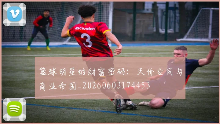 篮球明星的财富密码:天价合同与商业帝国_20260603174453