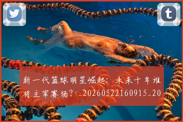 新一代篮球明星崛起：未来十年谁将主宰赛场？_20260522160915_20260609204341