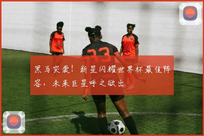 黑马突袭!新星闪耀世界杯最佳阵容,未来巨星呼之欲出