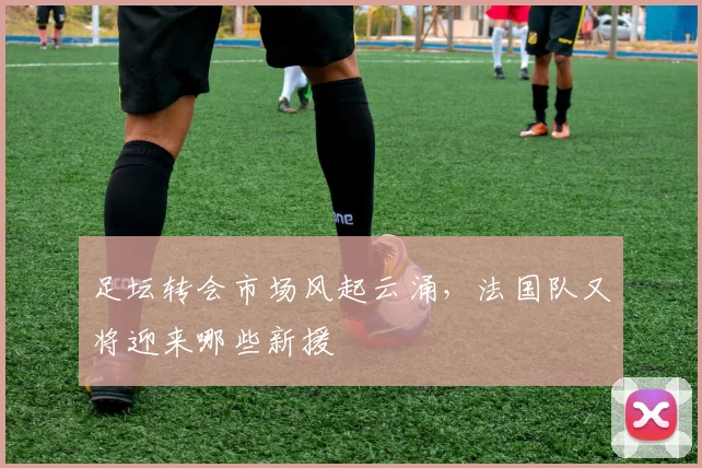 足坛转会市场风起云涌,法国队又将迎来哪些新援
