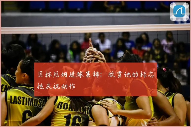 贝林厄姆进球集锦:欣赏他的标志性庆祝动作