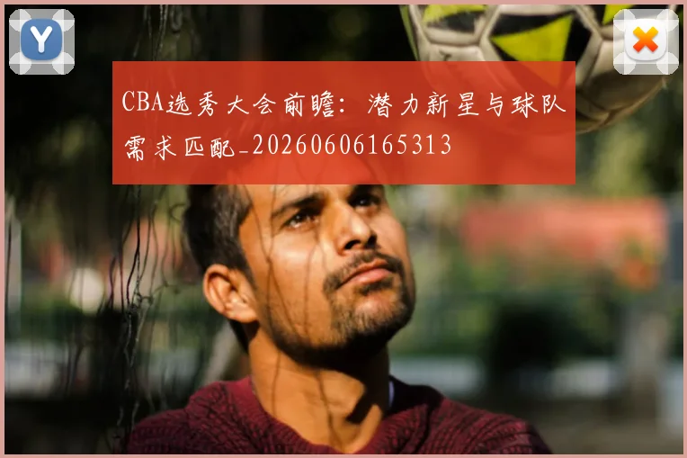 CBA选秀大会前瞻:潜力新星与球队需求匹配_20260606165313