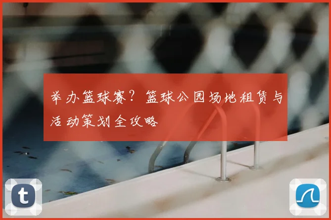 举办篮球赛？篮球公园场地租赁与活动策划全攻略