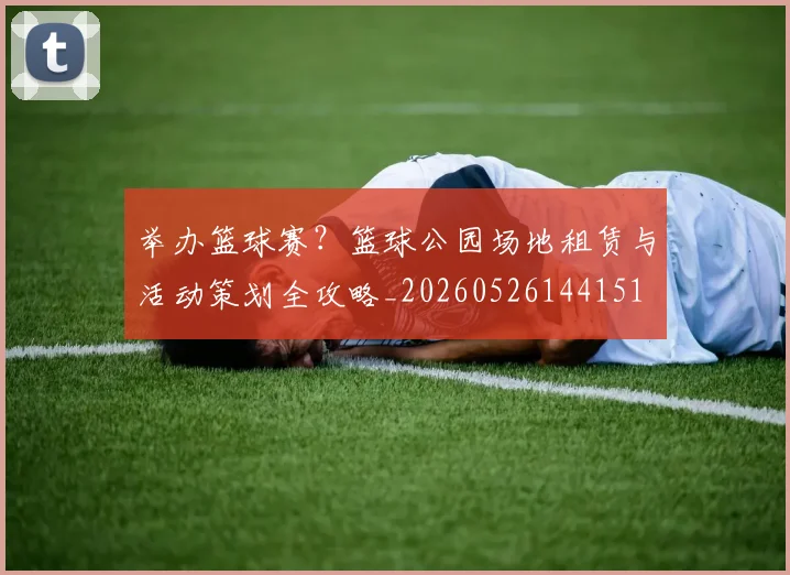 举办篮球赛？篮球公园场地租赁与活动策划全攻略_20260526144151